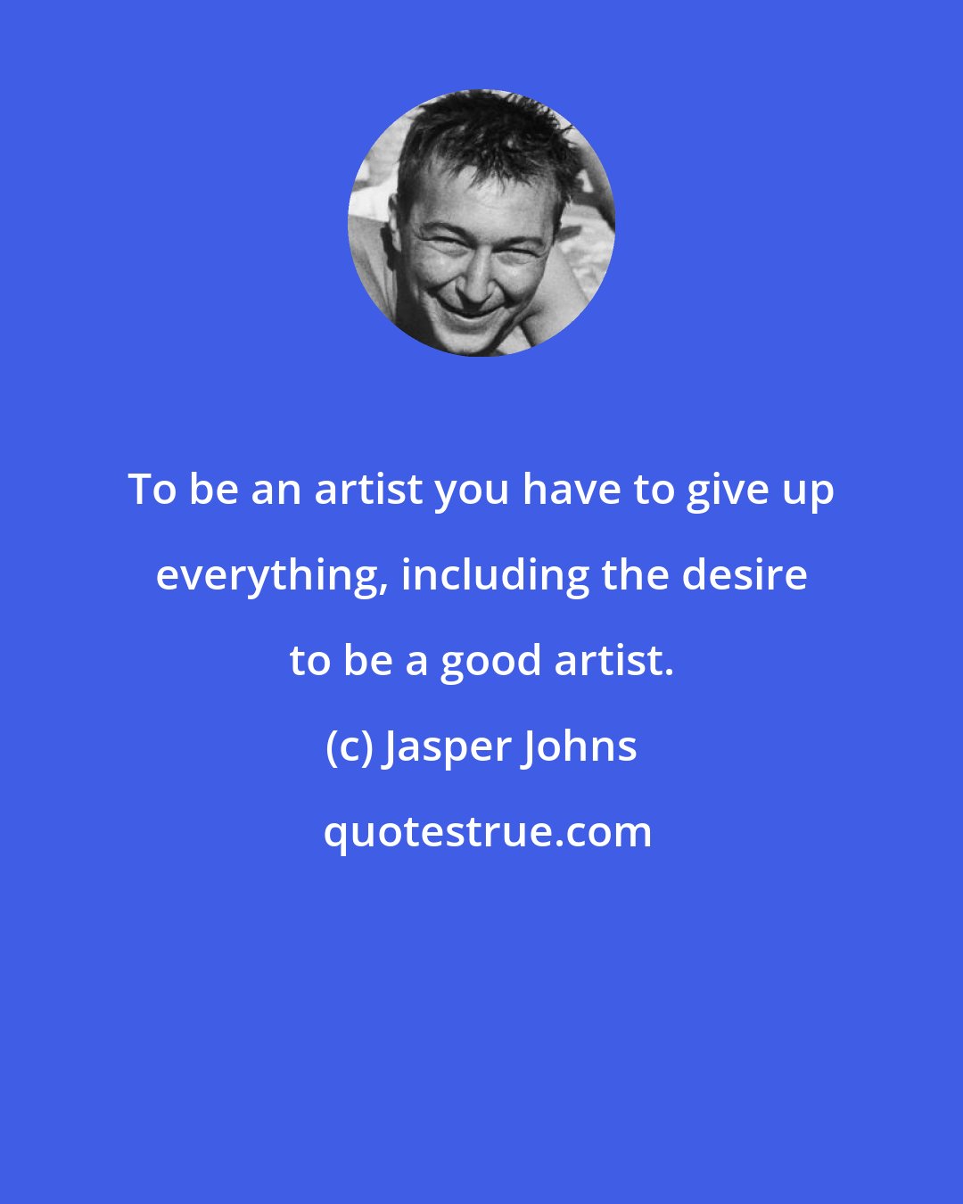 Jasper Johns: To be an artist you have to give up everything, including the desire to be a good artist.