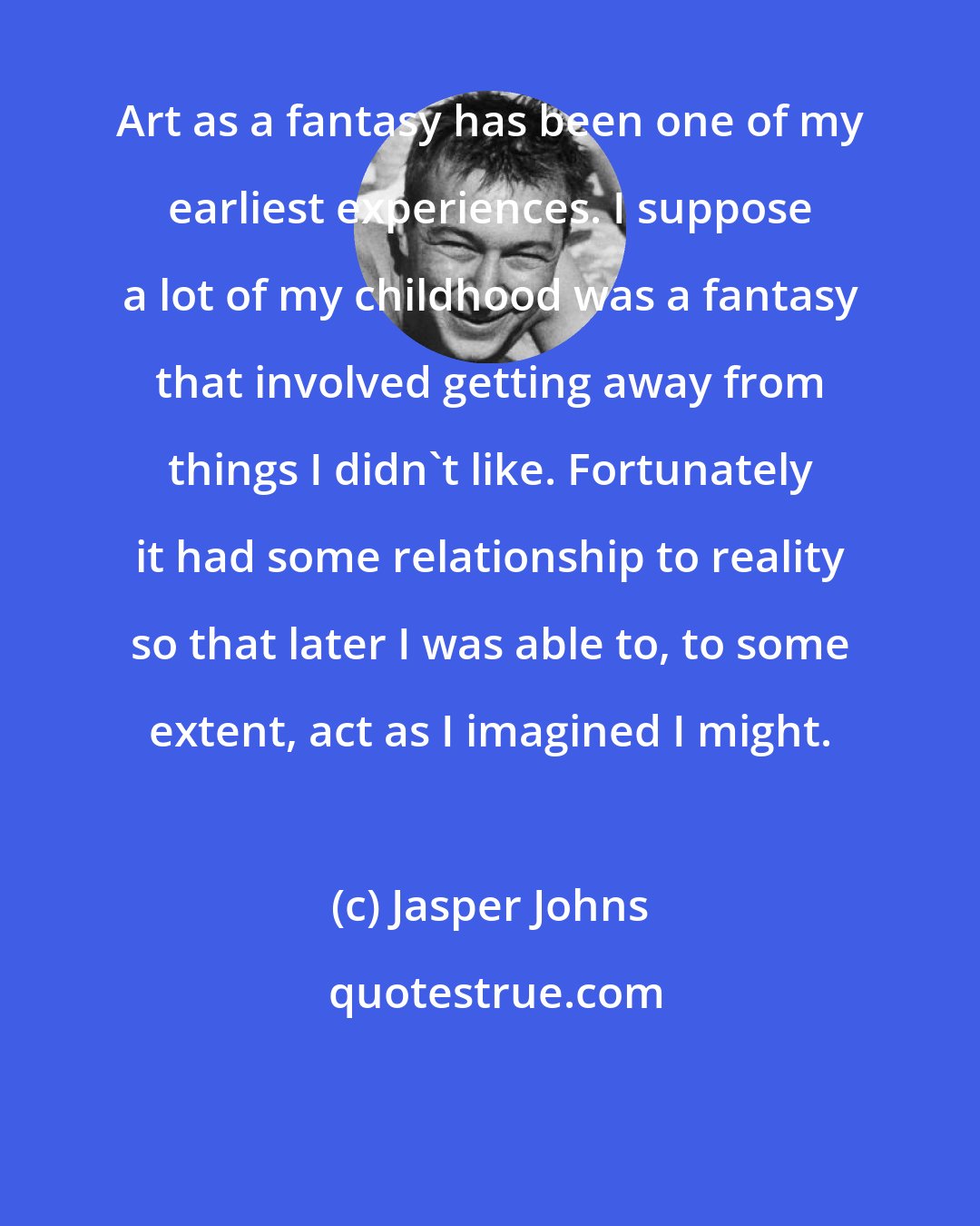 Jasper Johns: Art as a fantasy has been one of my earliest experiences. I suppose a lot of my childhood was a fantasy that involved getting away from things I didn't like. Fortunately it had some relationship to reality so that later I was able to, to some extent, act as I imagined I might.