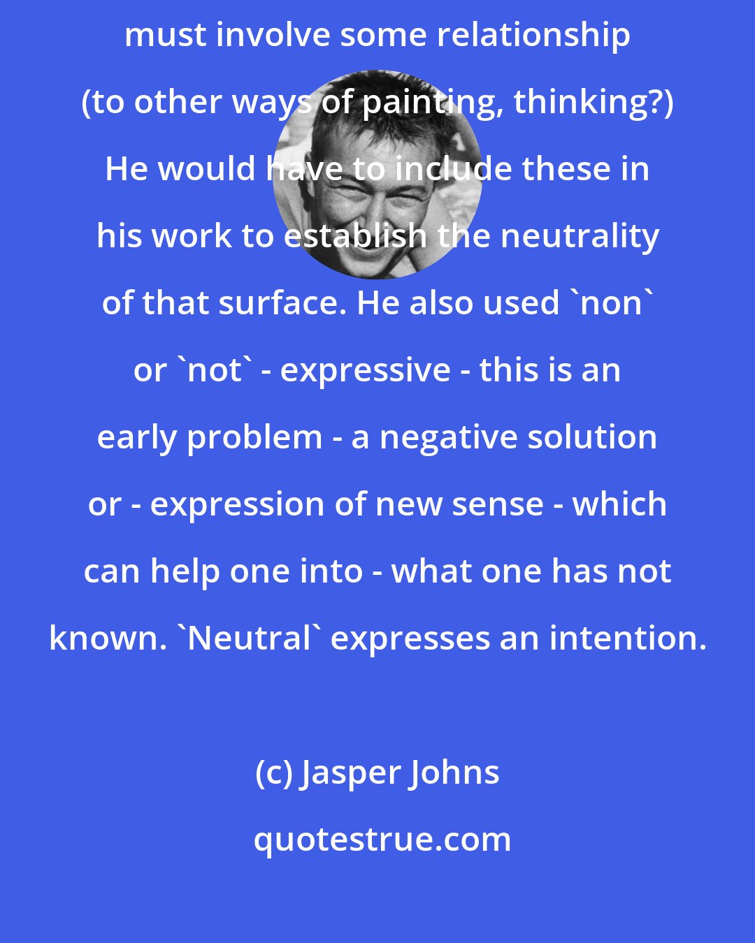 Jasper Johns: Donald Judd spoke of a 'neutral' surface, but what is meant? Neutrality must involve some relationship (to other ways of painting, thinking?) He would have to include these in his work to establish the neutrality of that surface. He also used 'non' or 'not' - expressive - this is an early problem - a negative solution or - expression of new sense - which can help one into - what one has not known. 'Neutral' expresses an intention.