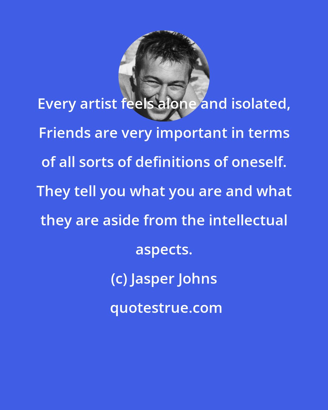 Jasper Johns: Every artist feels alone and isolated, Friends are very important in terms of all sorts of definitions of oneself. They tell you what you are and what they are aside from the intellectual aspects.