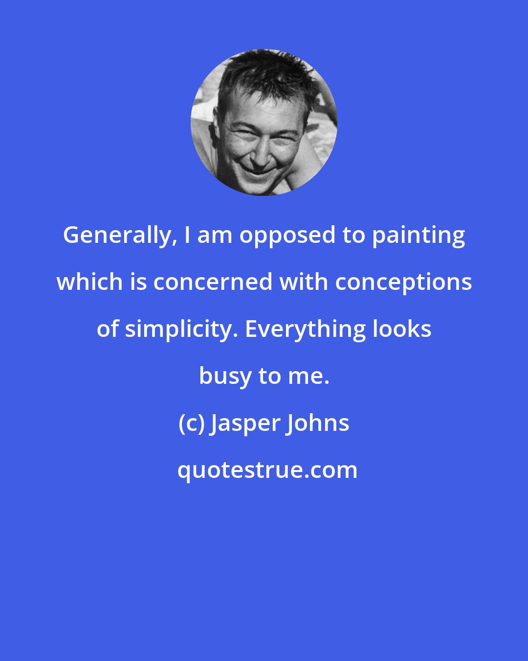 Jasper Johns: Generally, I am opposed to painting which is concerned with conceptions of simplicity. Everything looks busy to me.