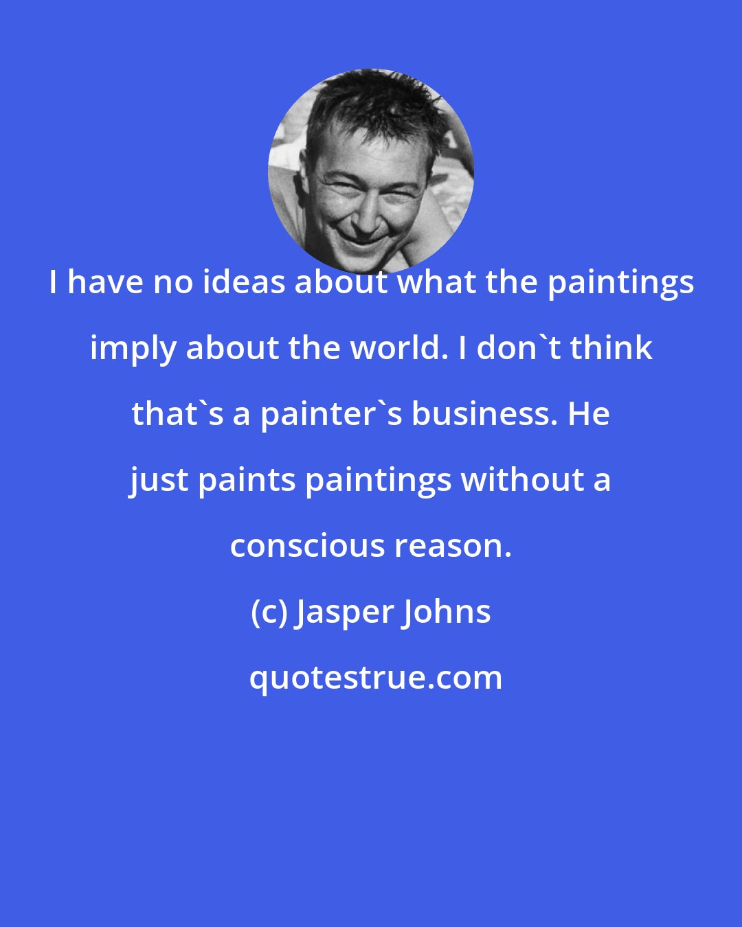 Jasper Johns: I have no ideas about what the paintings imply about the world. I don't think that's a painter's business. He just paints paintings without a conscious reason.