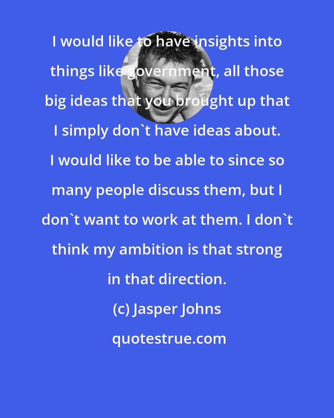 Jasper Johns: I would like to have insights into things like government, all those big ideas that you brought up that I simply don't have ideas about. I would like to be able to since so many people discuss them, but I don't want to work at them. I don't think my ambition is that strong in that direction.