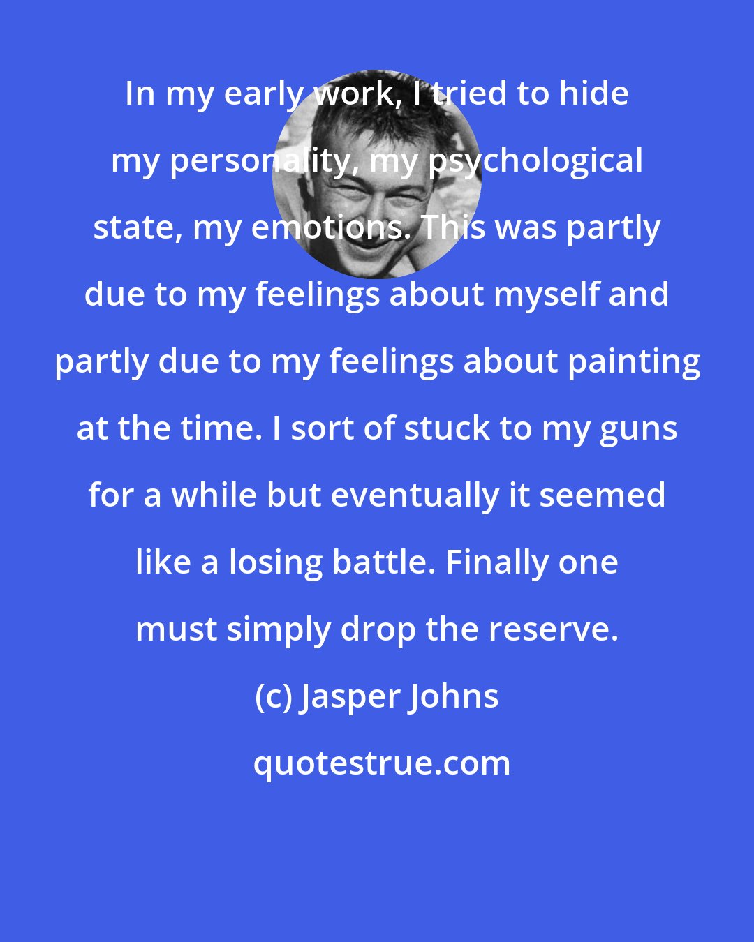 Jasper Johns: In my early work, I tried to hide my personality, my psychological state, my emotions. This was partly due to my feelings about myself and partly due to my feelings about painting at the time. I sort of stuck to my guns for a while but eventually it seemed like a losing battle. Finally one must simply drop the reserve.