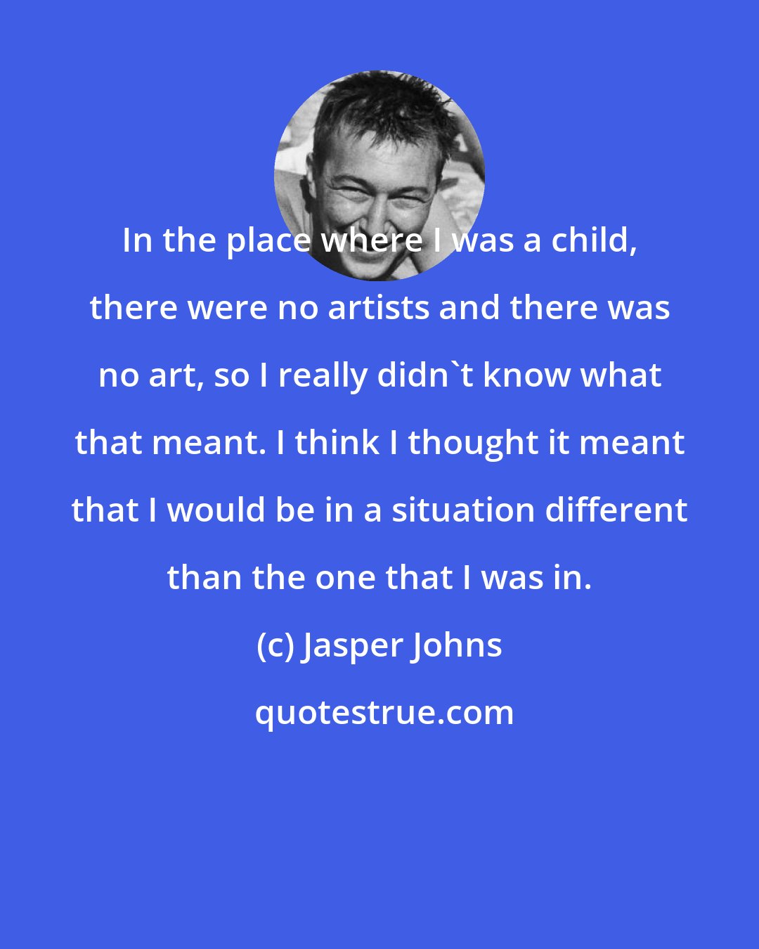 Jasper Johns: In the place where I was a child, there were no artists and there was no art, so I really didn't know what that meant. I think I thought it meant that I would be in a situation different than the one that I was in.