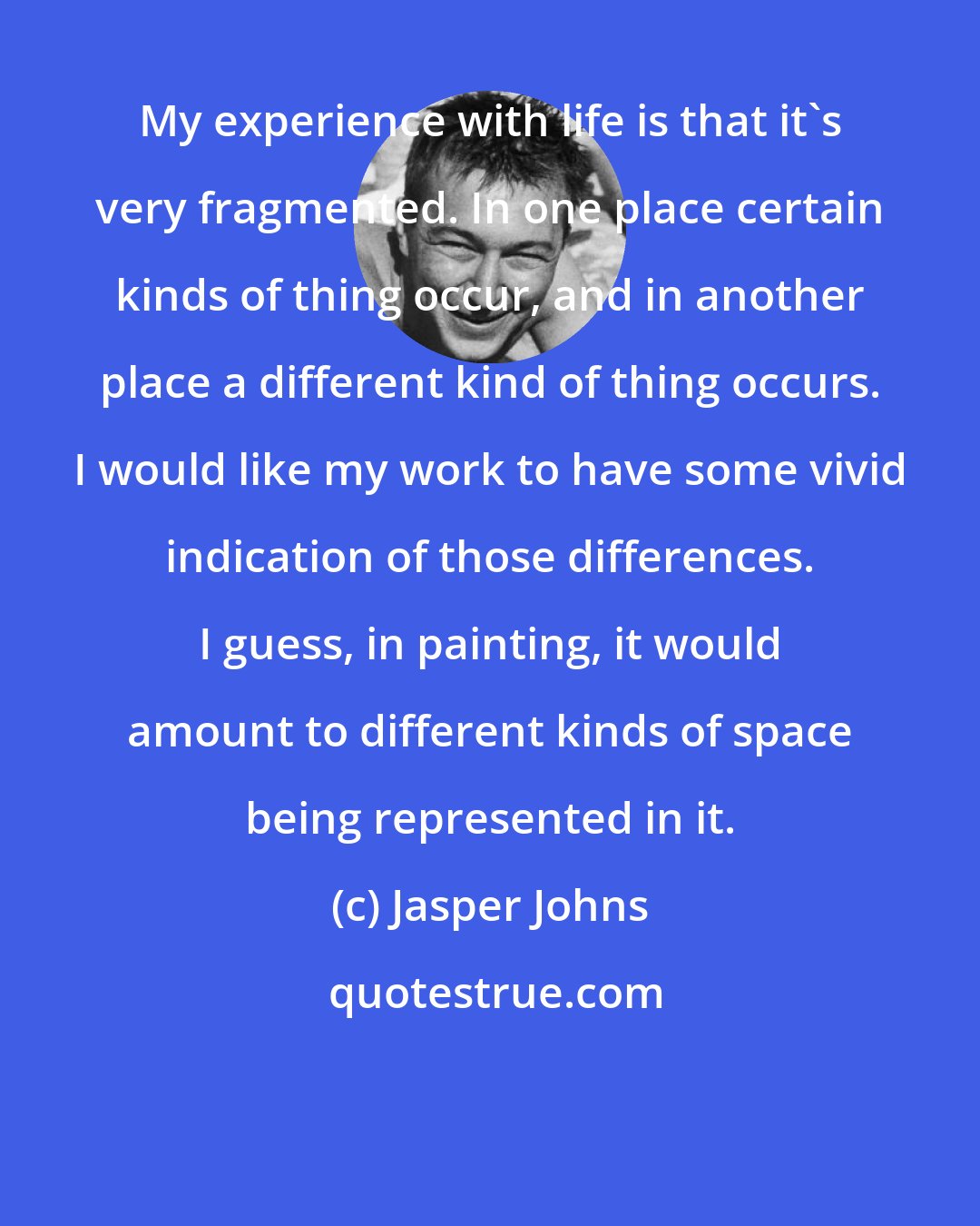 Jasper Johns: My experience with life is that it's very fragmented. In one place certain kinds of thing occur, and in another place a different kind of thing occurs. I would like my work to have some vivid indication of those differences. I guess, in painting, it would amount to different kinds of space being represented in it.