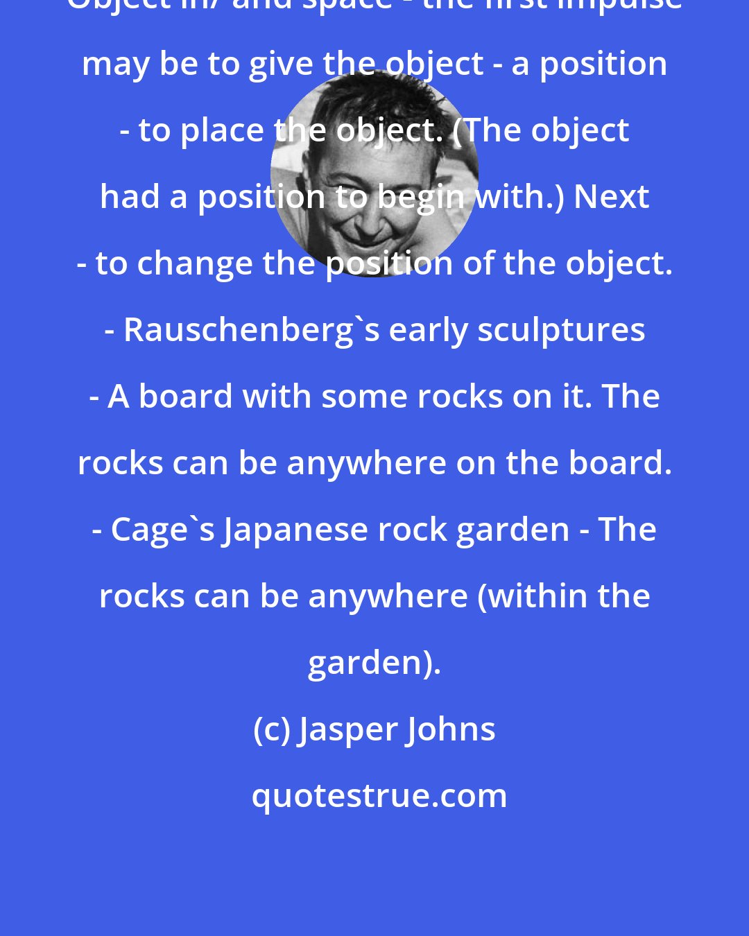 Jasper Johns: Object in/ and space - the first impulse may be to give the object - a position - to place the object. (The object had a position to begin with.) Next - to change the position of the object. - Rauschenberg's early sculptures - A board with some rocks on it. The rocks can be anywhere on the board. - Cage's Japanese rock garden - The rocks can be anywhere (within the garden).