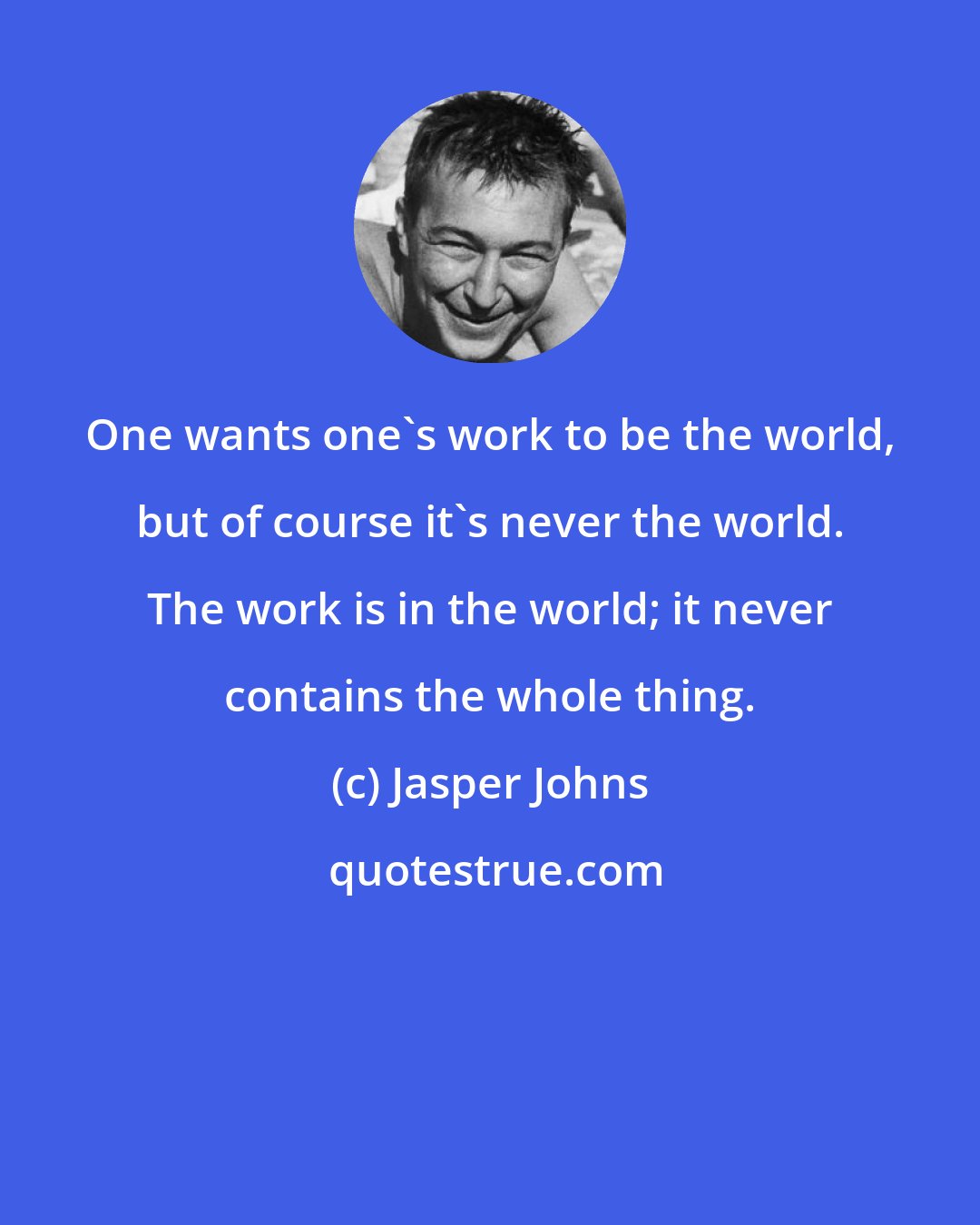 Jasper Johns: One wants one's work to be the world, but of course it's never the world. The work is in the world; it never contains the whole thing.