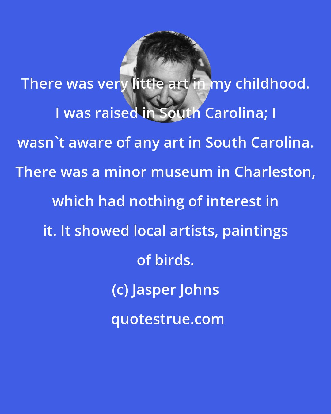 Jasper Johns: There was very little art in my childhood. I was raised in South Carolina; I wasn't aware of any art in South Carolina. There was a minor museum in Charleston, which had nothing of interest in it. It showed local artists, paintings of birds.