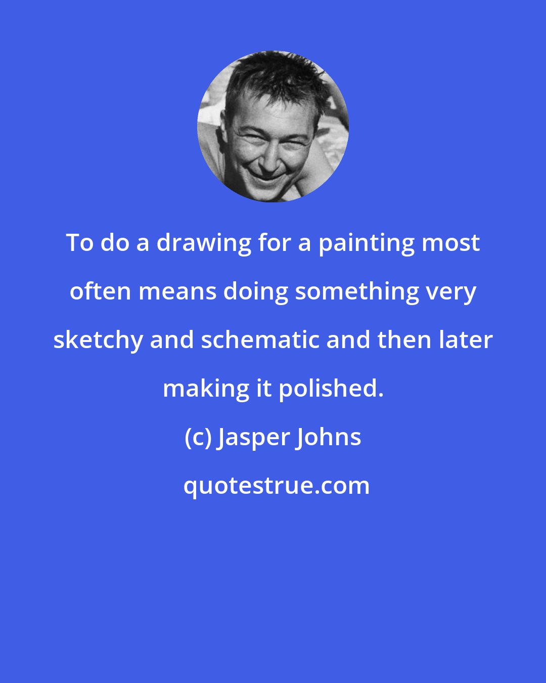 Jasper Johns: To do a drawing for a painting most often means doing something very sketchy and schematic and then later making it polished.