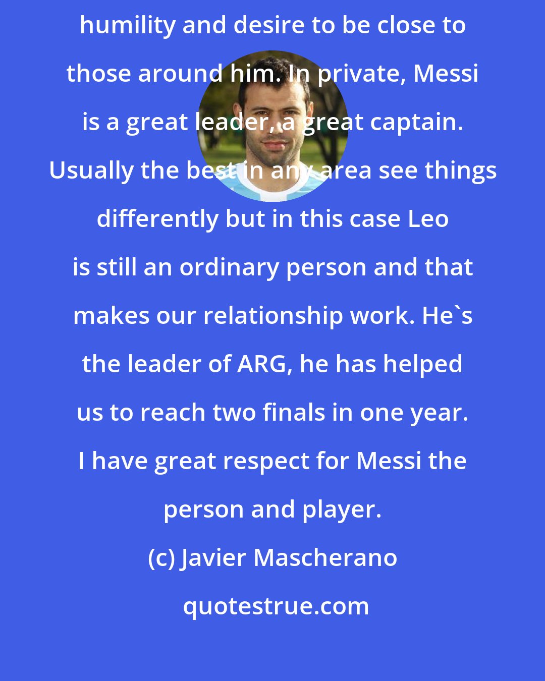 Javier Mascherano: It's not easy, being the best at what he does but still having the humility and desire to be close to those around him. In private, Messi is a great leader, a great captain. Usually the best in any area see things differently but in this case Leo is still an ordinary person and that makes our relationship work. He's the leader of ARG, he has helped us to reach two finals in one year. I have great respect for Messi the person and player.