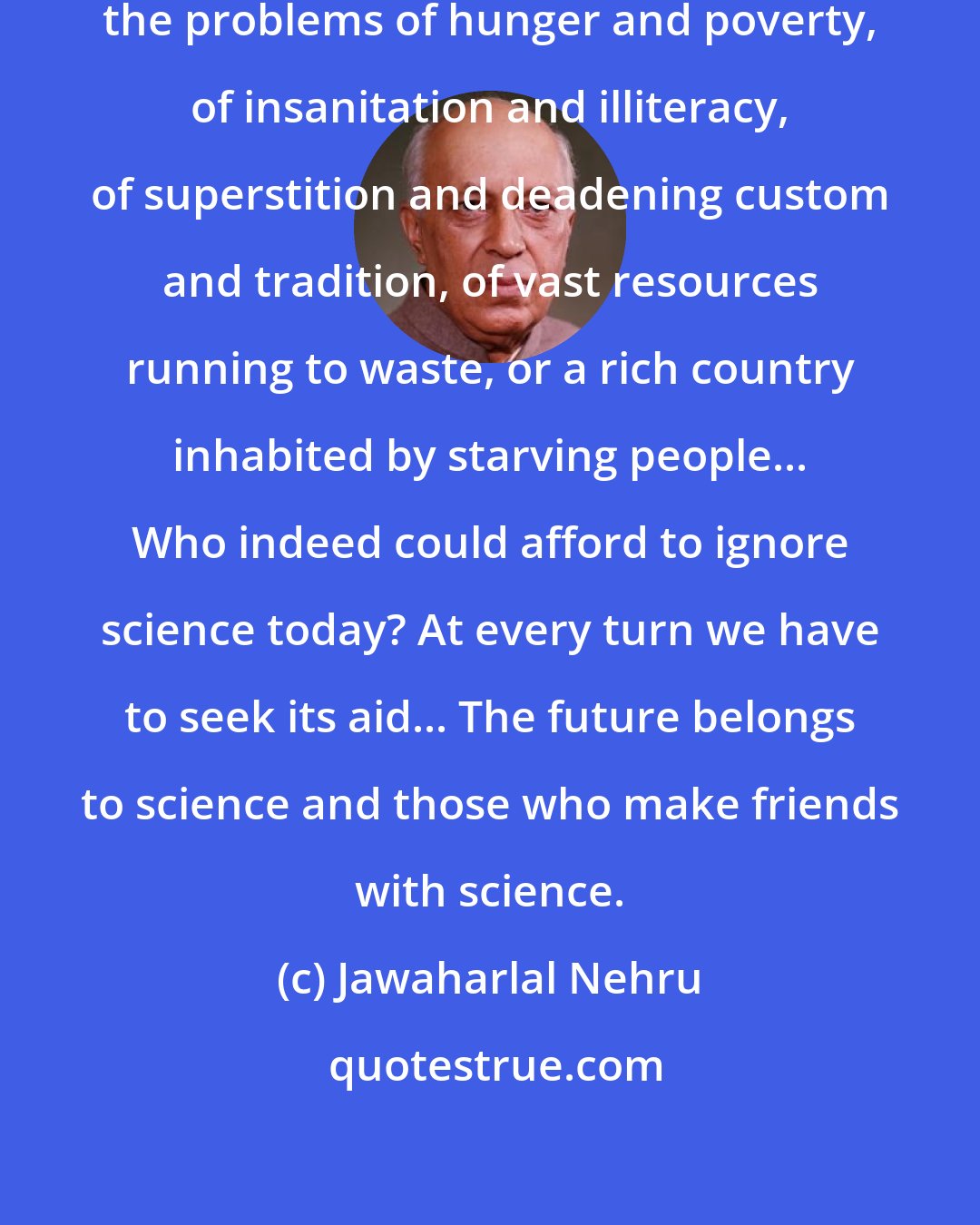 Jawaharlal Nehru: It is science alone that can solve the problems of hunger and poverty, of insanitation and illiteracy, of superstition and deadening custom and tradition, of vast resources running to waste, or a rich country inhabited by starving people... Who indeed could afford to ignore science today? At every turn we have to seek its aid... The future belongs to science and those who make friends with science.