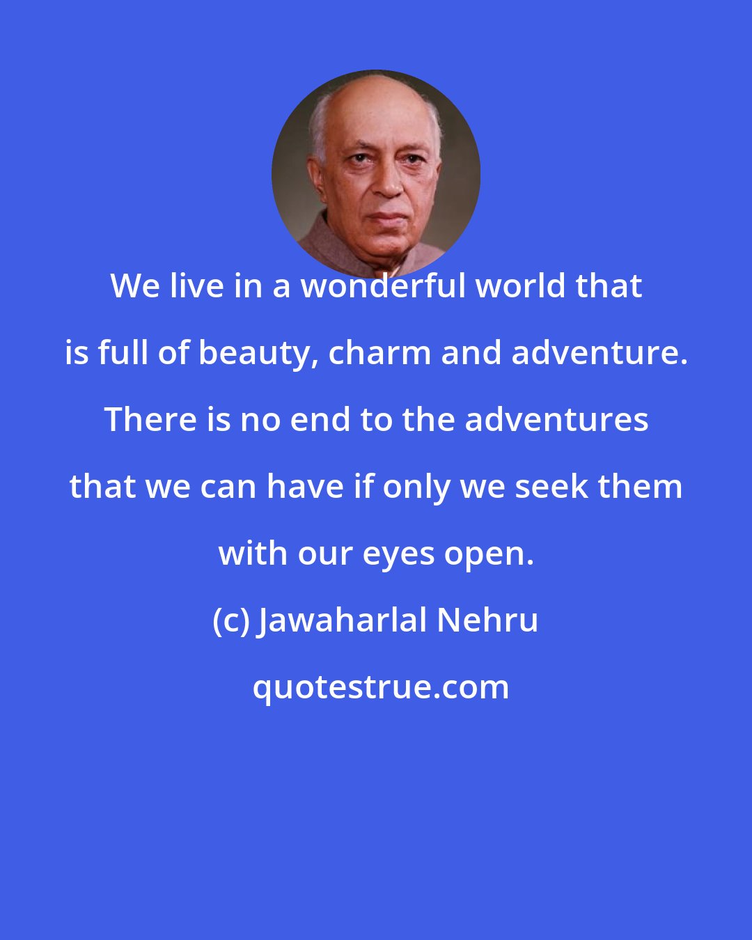 Jawaharlal Nehru: We live in a wonderful world that is full of beauty, charm and adventure. There is no end to the adventures that we can have if only we seek them with our eyes open.