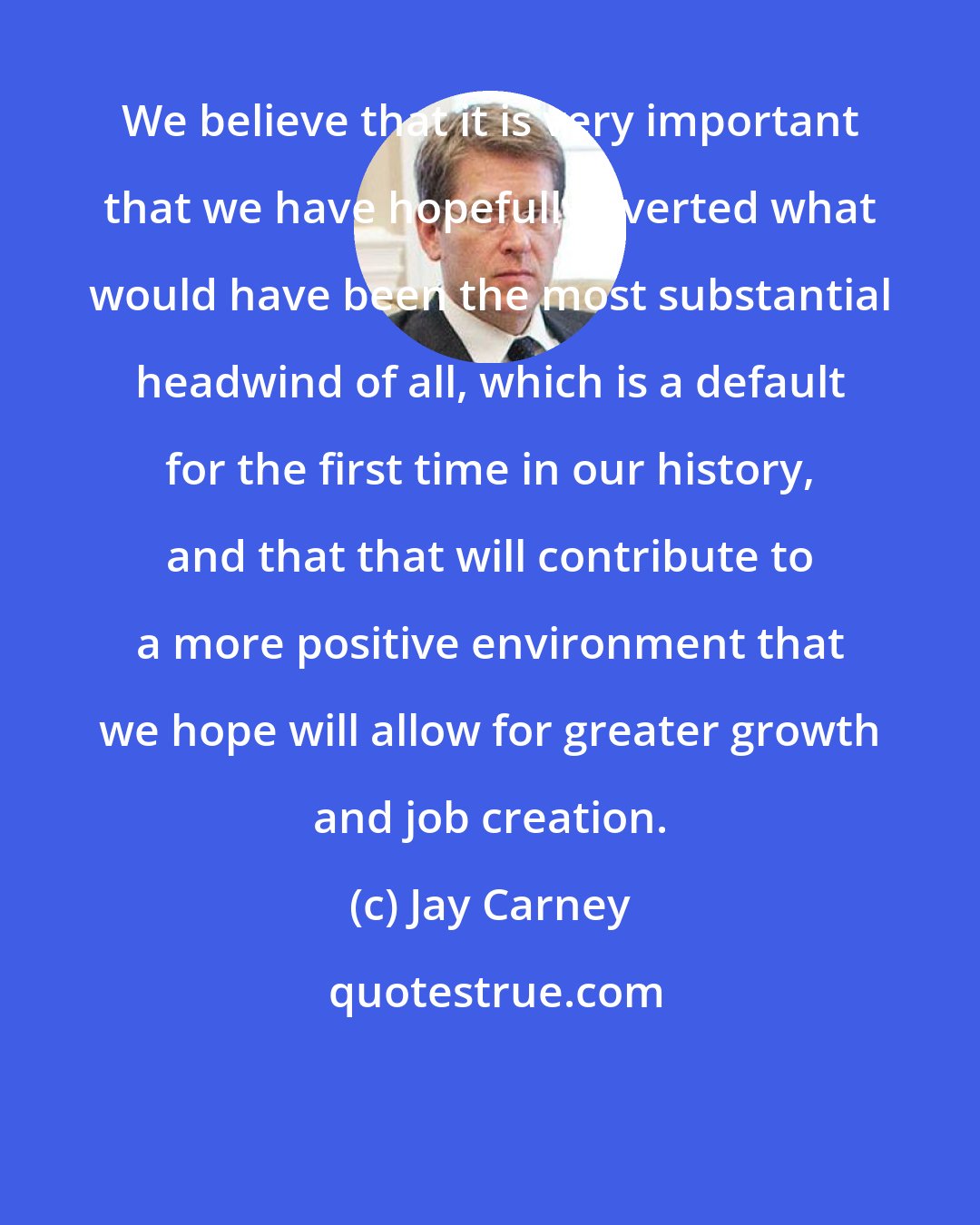 Jay Carney: We believe that it is very important that we have hopefully averted what would have been the most substantial headwind of all, which is a default for the first time in our history, and that that will contribute to a more positive environment that we hope will allow for greater growth and job creation.