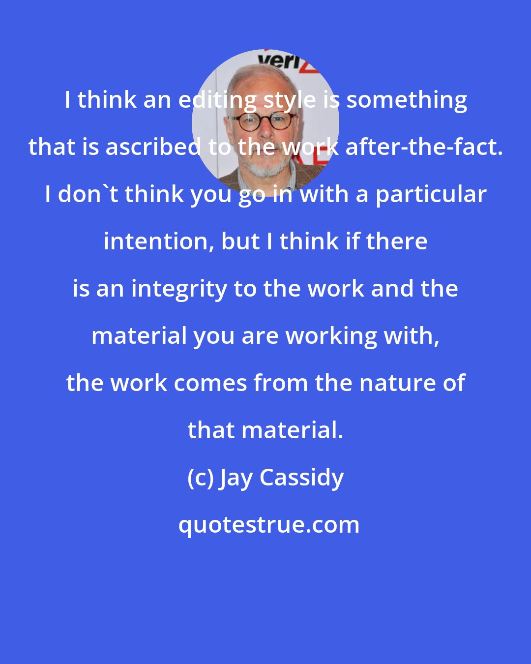 Jay Cassidy: I think an editing style is something that is ascribed to the work after-the-fact. I don't think you go in with a particular intention, but I think if there is an integrity to the work and the material you are working with, the work comes from the nature of that material.