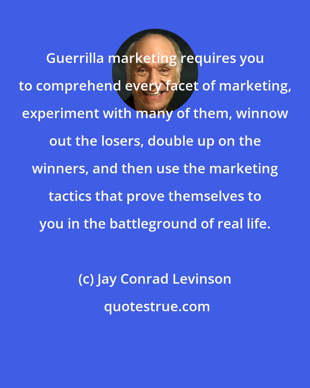 Jay Conrad Levinson: Guerrilla marketing requires you to comprehend every facet of marketing, experiment with many of them, winnow out the losers, double up on the winners, and then use the marketing tactics that prove themselves to you in the battleground of real life.