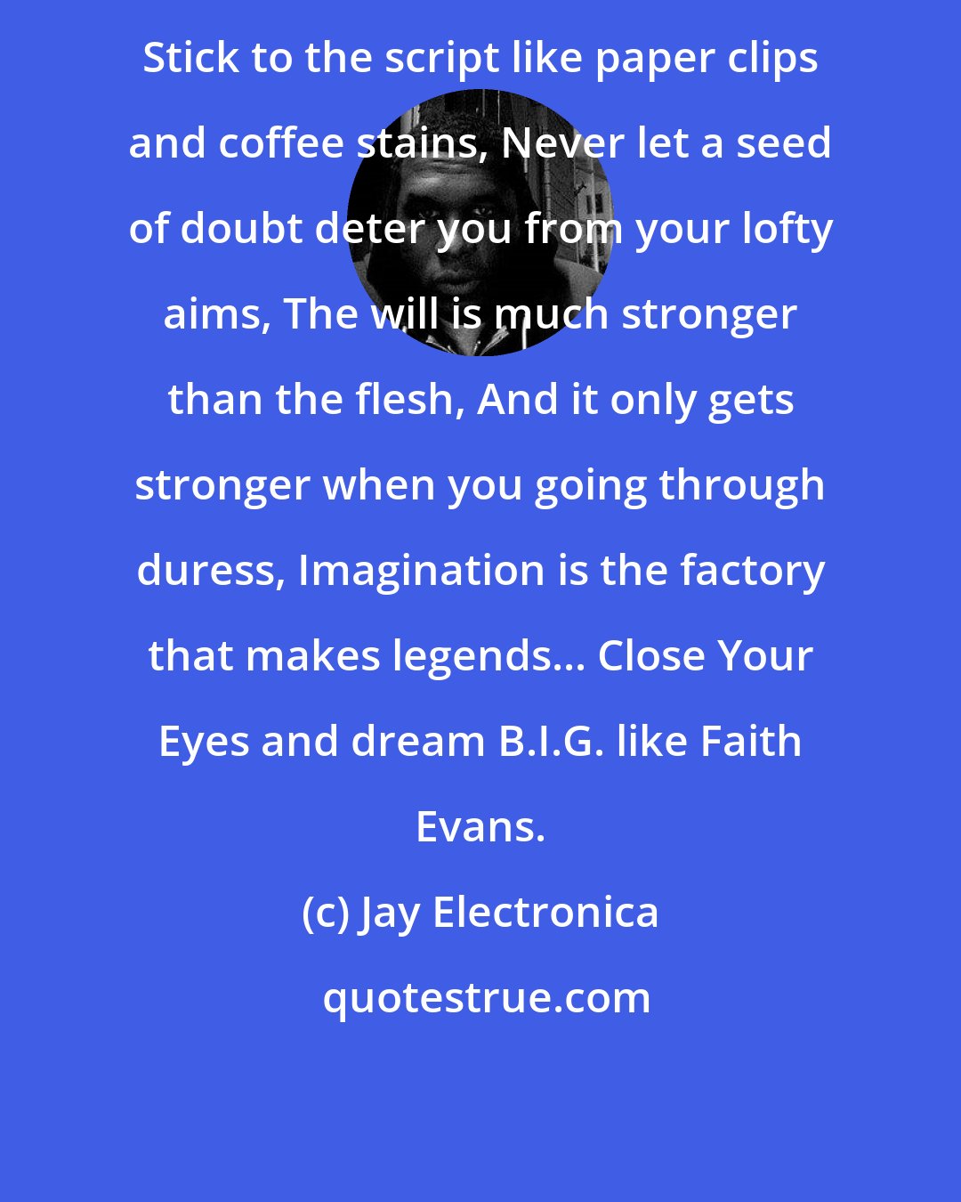 Jay Electronica: Stick to the script like paper clips and coffee stains, Never let a seed of doubt deter you from your lofty aims, The will is much stronger than the flesh, And it only gets stronger when you going through duress, Imagination is the factory that makes legends... Close Your Eyes and dream B.I.G. like Faith Evans.