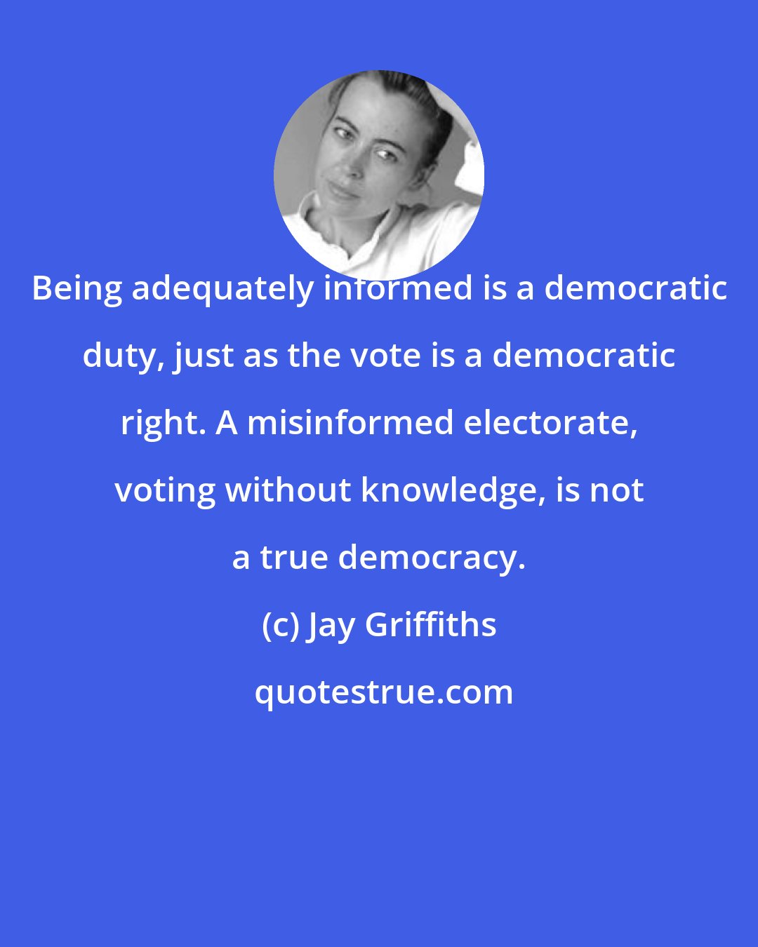Jay Griffiths: Being adequately informed is a democratic duty, just as the vote is a democratic right. A misinformed electorate, voting without knowledge, is not a true democracy.