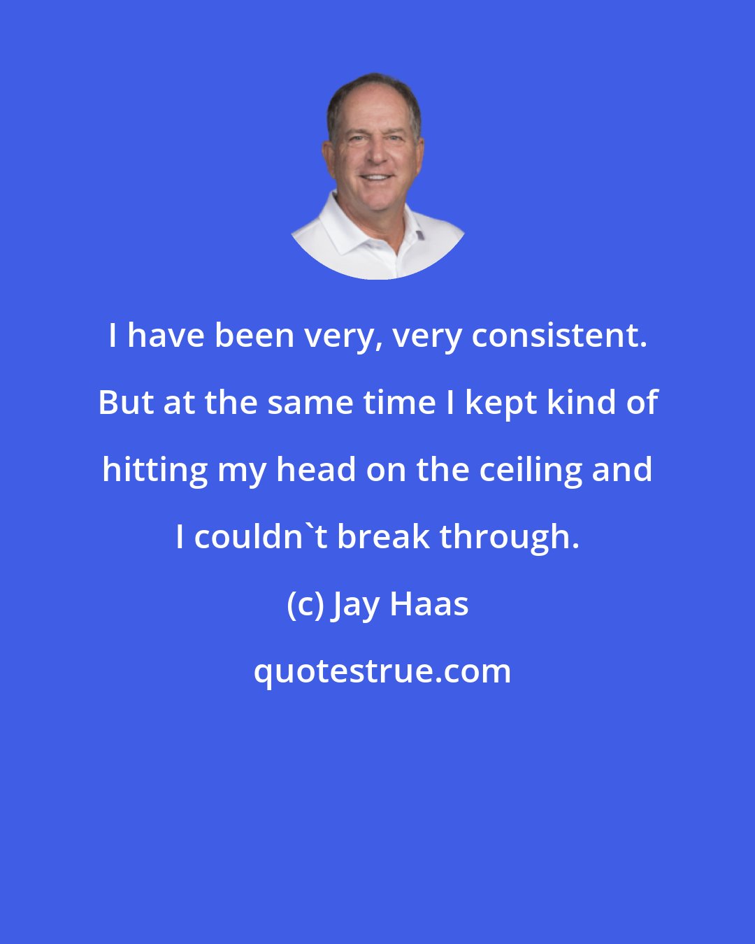 Jay Haas: I have been very, very consistent. But at the same time I kept kind of hitting my head on the ceiling and I couldn't break through.