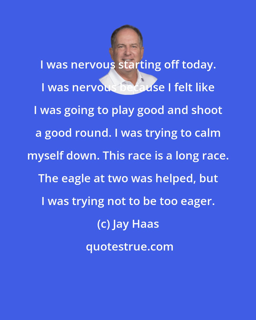 Jay Haas: I was nervous starting off today. I was nervous because I felt like I was going to play good and shoot a good round. I was trying to calm myself down. This race is a long race. The eagle at two was helped, but I was trying not to be too eager.