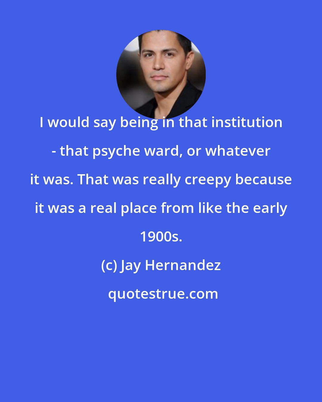 Jay Hernandez: I would say being in that institution - that psyche ward, or whatever it was. That was really creepy because it was a real place from like the early 1900s.
