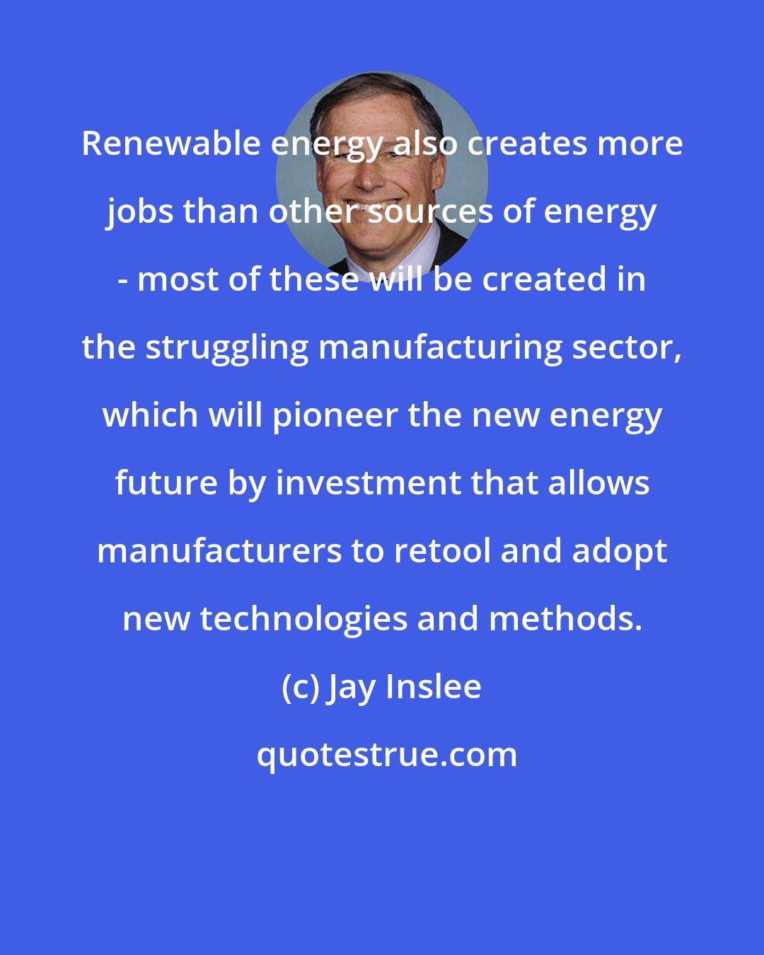 Jay Inslee: Renewable energy also creates more jobs than other sources of energy - most of these will be created in the struggling manufacturing sector, which will pioneer the new energy future by investment that allows manufacturers to retool and adopt new technologies and methods.