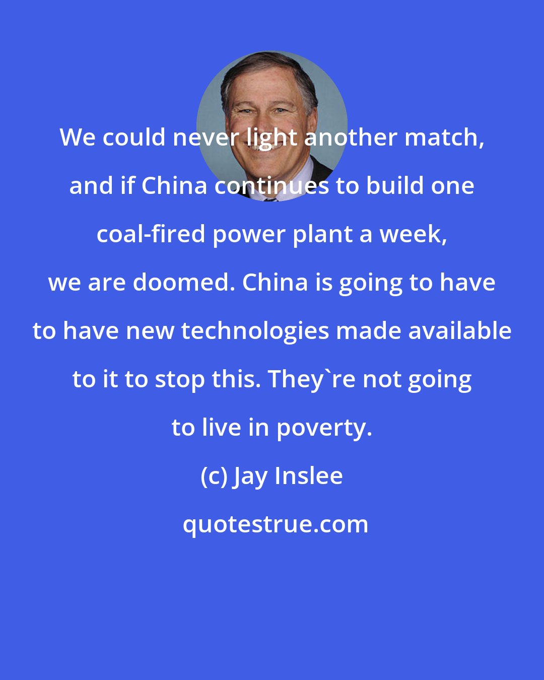 Jay Inslee: We could never light another match, and if China continues to build one coal-fired power plant a week, we are doomed. China is going to have to have new technologies made available to it to stop this. They're not going to live in poverty.