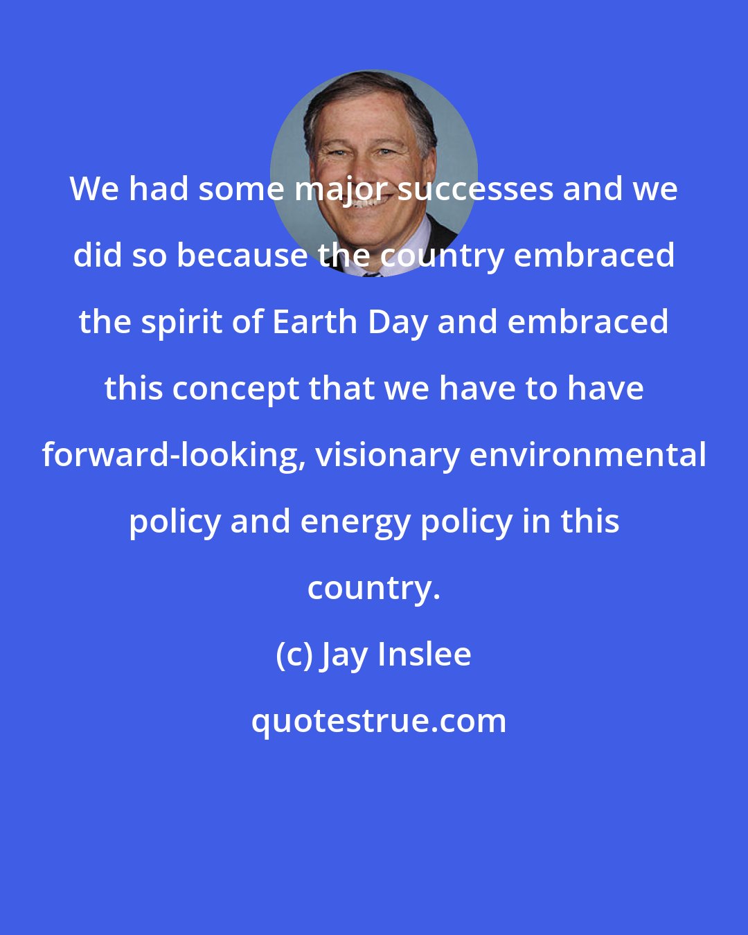 Jay Inslee: We had some major successes and we did so because the country embraced the spirit of Earth Day and embraced this concept that we have to have forward-looking, visionary environmental policy and energy policy in this country.