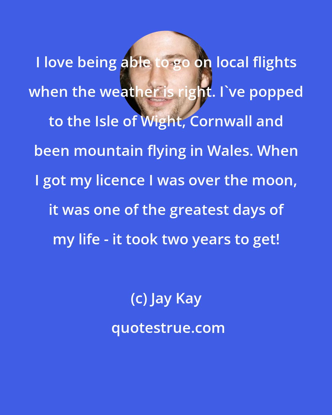 Jay Kay: I love being able to go on local flights when the weather is right. I've popped to the Isle of Wight, Cornwall and been mountain flying in Wales. When I got my licence I was over the moon, it was one of the greatest days of my life - it took two years to get!