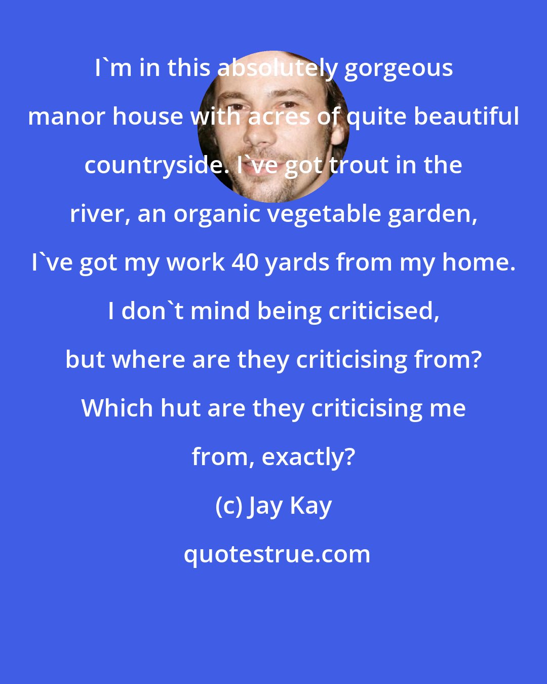 Jay Kay: I'm in this absolutely gorgeous manor house with acres of quite beautiful countryside. I've got trout in the river, an organic vegetable garden, I've got my work 40 yards from my home. I don't mind being criticised, but where are they criticising from? Which hut are they criticising me from, exactly?
