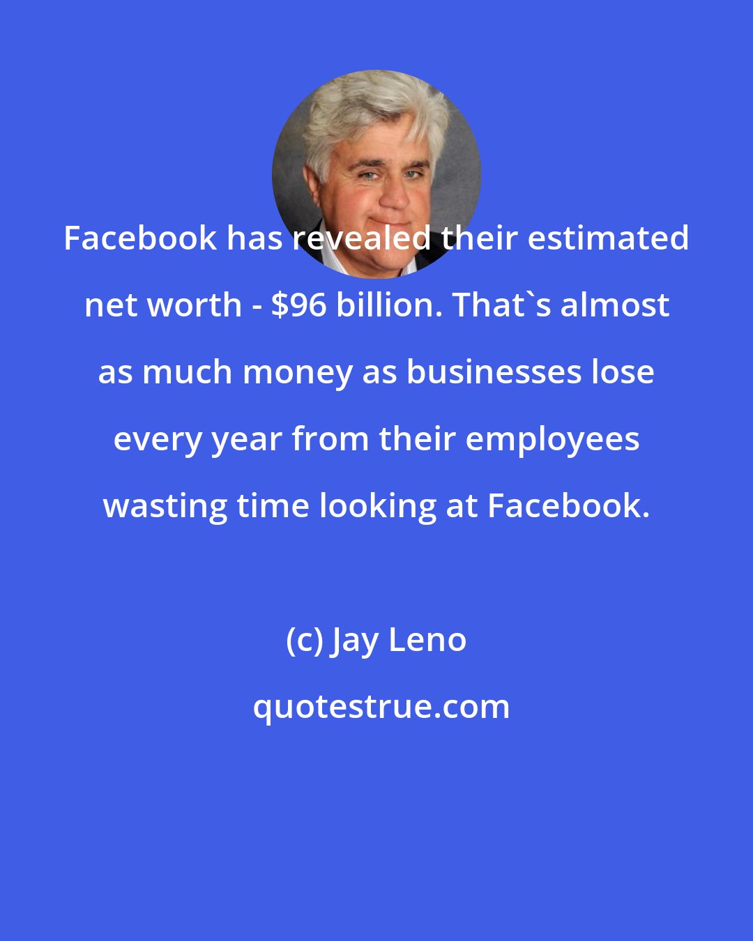 Jay Leno: Facebook has revealed their estimated net worth - $96 billion. That's almost as much money as businesses lose every year from their employees wasting time looking at Facebook.