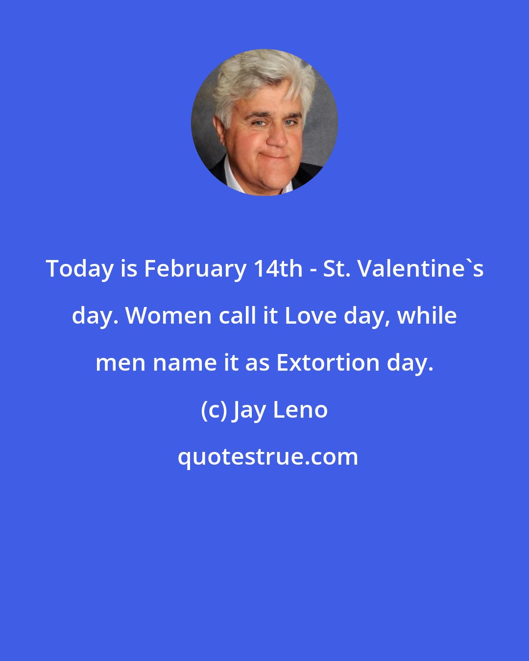 Jay Leno: Today is February 14th - St. Valentine's day. Women call it Love day, while men name it as Extortion day.
