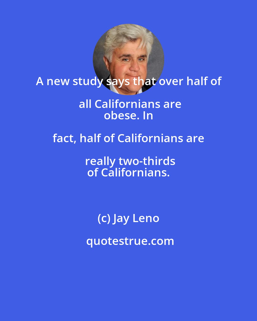 Jay Leno: A new study says that over half of all Californians are
 obese. In fact, half of Californians are really two-thirds
 of Californians.