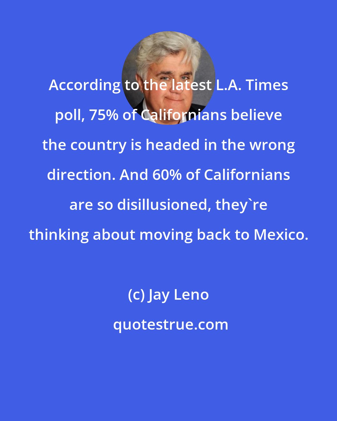 Jay Leno: According to the latest L.A. Times poll, 75% of Californians believe the country is headed in the wrong direction. And 60% of Californians are so disillusioned, they're thinking about moving back to Mexico.