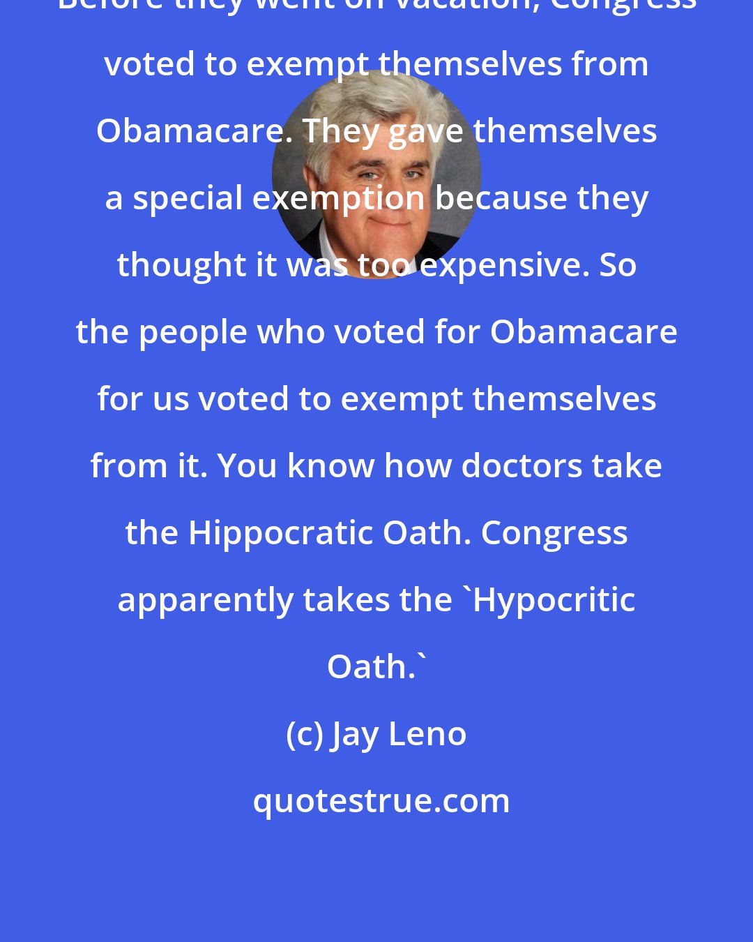 Jay Leno: Before they went on vacation, Congress voted to exempt themselves from Obamacare. They gave themselves a special exemption because they thought it was too expensive. So the people who voted for Obamacare for us voted to exempt themselves from it. You know how doctors take the Hippocratic Oath. Congress apparently takes the 'Hypocritic Oath.'