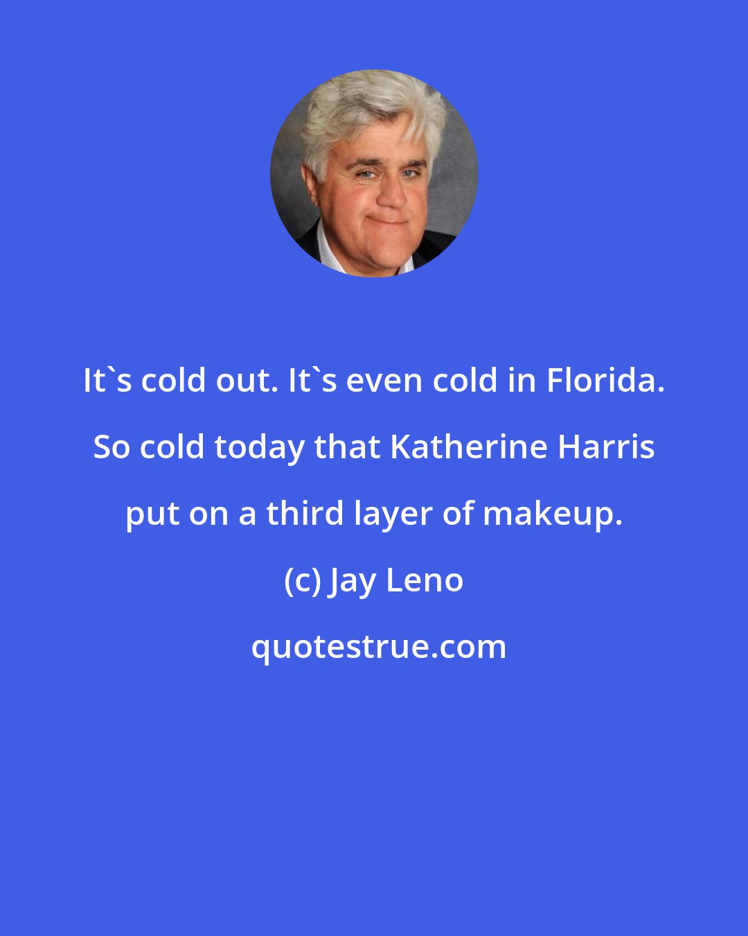 Jay Leno: It's cold out. It's even cold in Florida. So cold today that Katherine Harris put on a third layer of makeup.