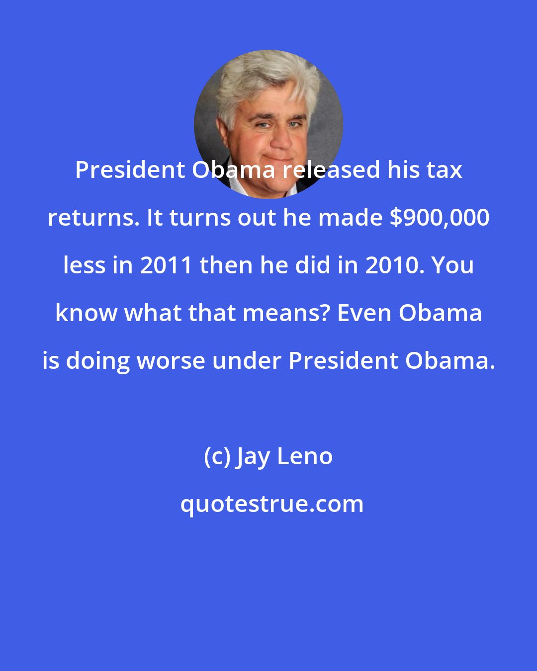 Jay Leno: President Obama released his tax returns. It turns out he made $900,000 less in 2011 then he did in 2010. You know what that means? Even Obama is doing worse under President Obama.