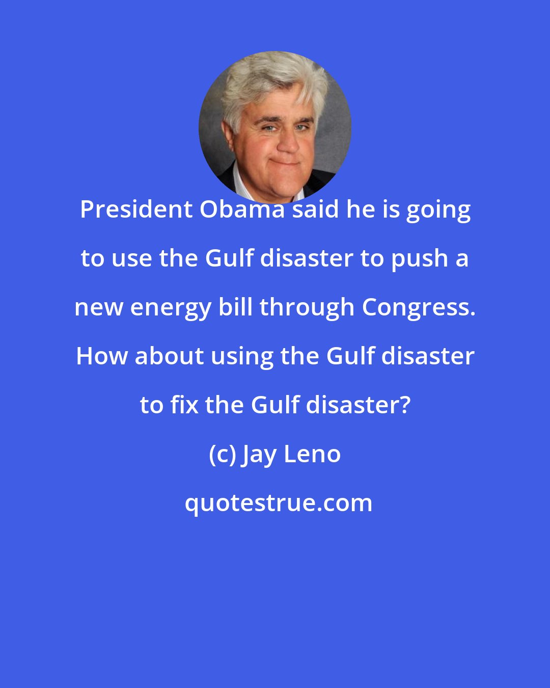 Jay Leno: President Obama said he is going to use the Gulf disaster to push a new energy bill through Congress. How about using the Gulf disaster to fix the Gulf disaster?