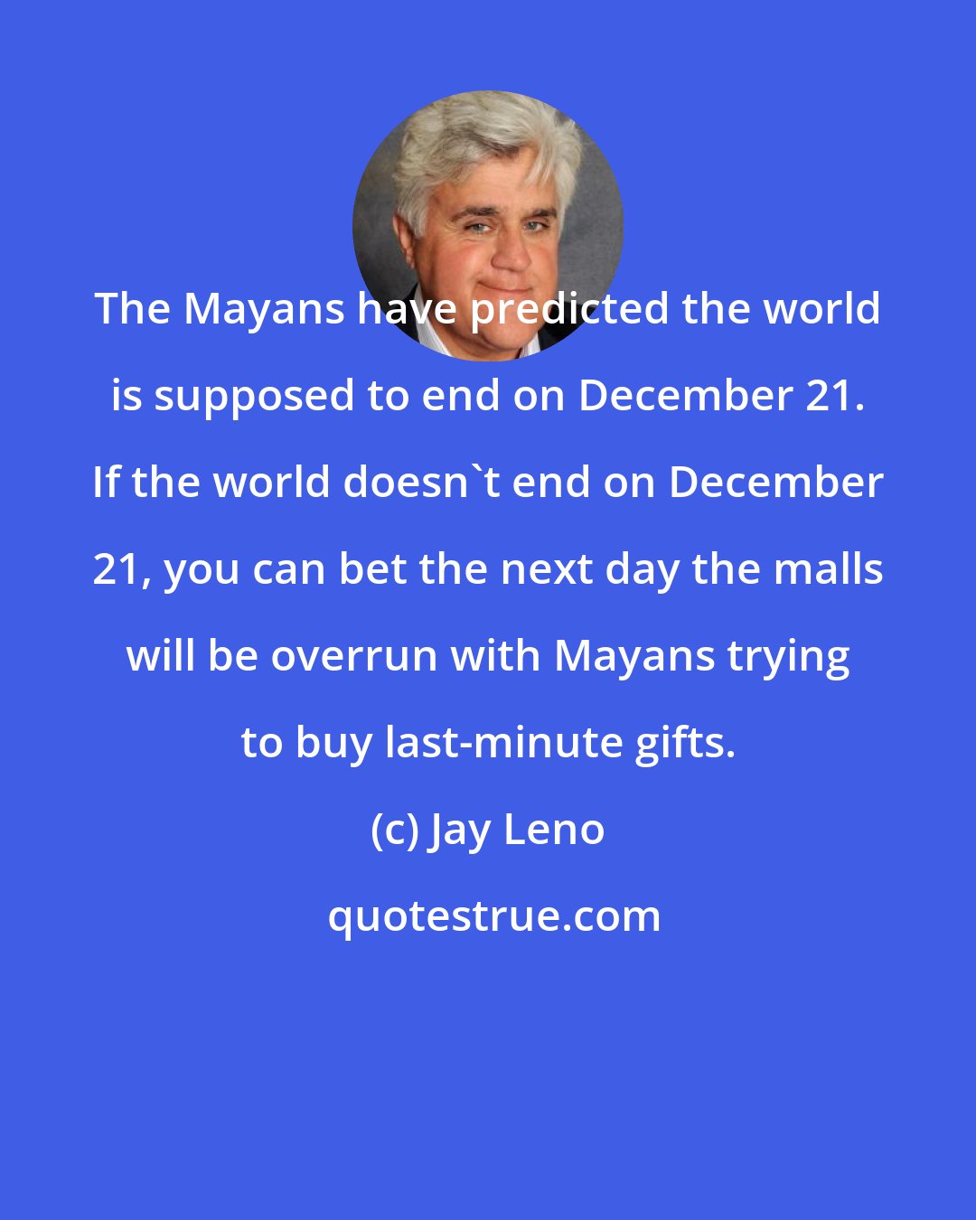 Jay Leno: The Mayans have predicted the world is supposed to end on December 21. If the world doesn't end on December 21, you can bet the next day the malls will be overrun with Mayans trying to buy last-minute gifts.