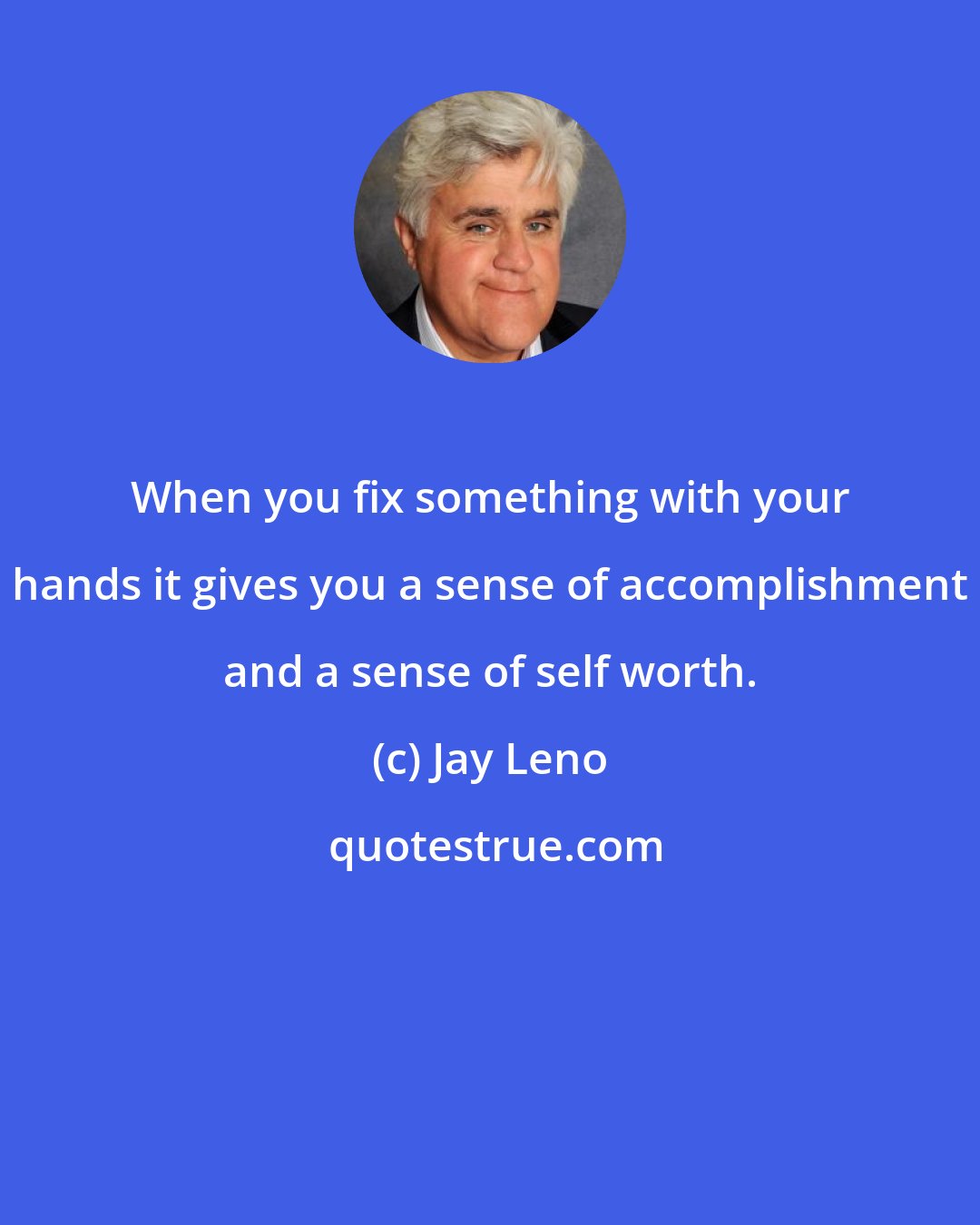Jay Leno: When you fix something with your hands it gives you a sense of accomplishment and a sense of self worth.