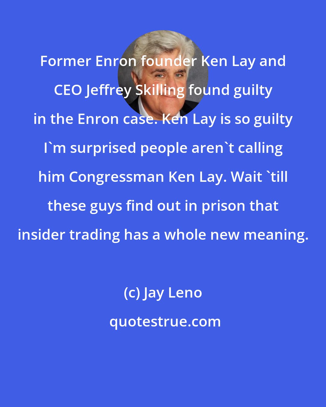 Jay Leno: Former Enron founder Ken Lay and CEO Jeffrey Skilling found guilty in the Enron case. Ken Lay is so guilty I'm surprised people aren't calling him Congressman Ken Lay. Wait 'till these guys find out in prison that insider trading has a whole new meaning.
