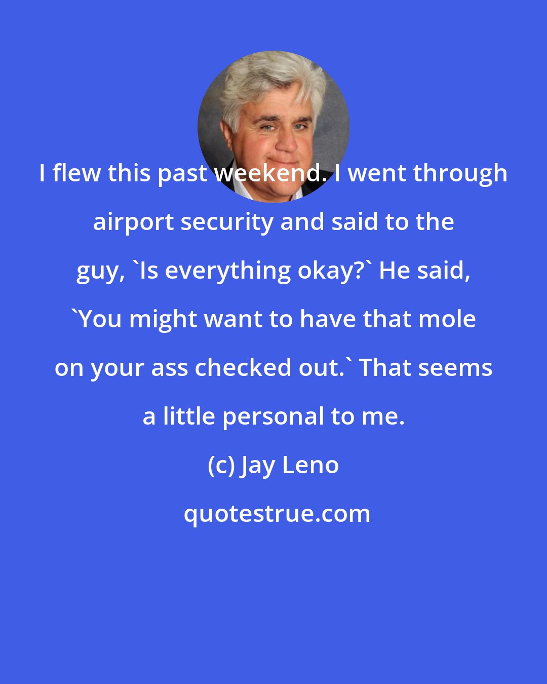 Jay Leno: I flew this past weekend. I went through airport security and said to the guy, 'Is everything okay?' He said, 'You might want to have that mole on your ass checked out.' That seems a little personal to me.