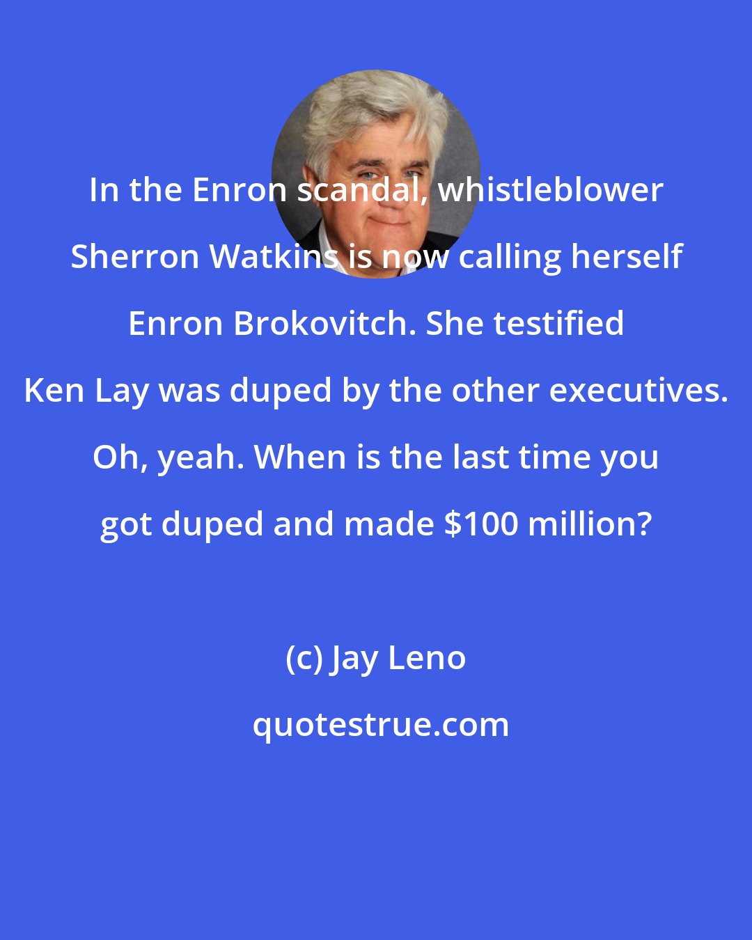 Jay Leno: In the Enron scandal, whistleblower Sherron Watkins is now calling herself Enron Brokovitch. She testified Ken Lay was duped by the other executives. Oh, yeah. When is the last time you got duped and made $100 million?