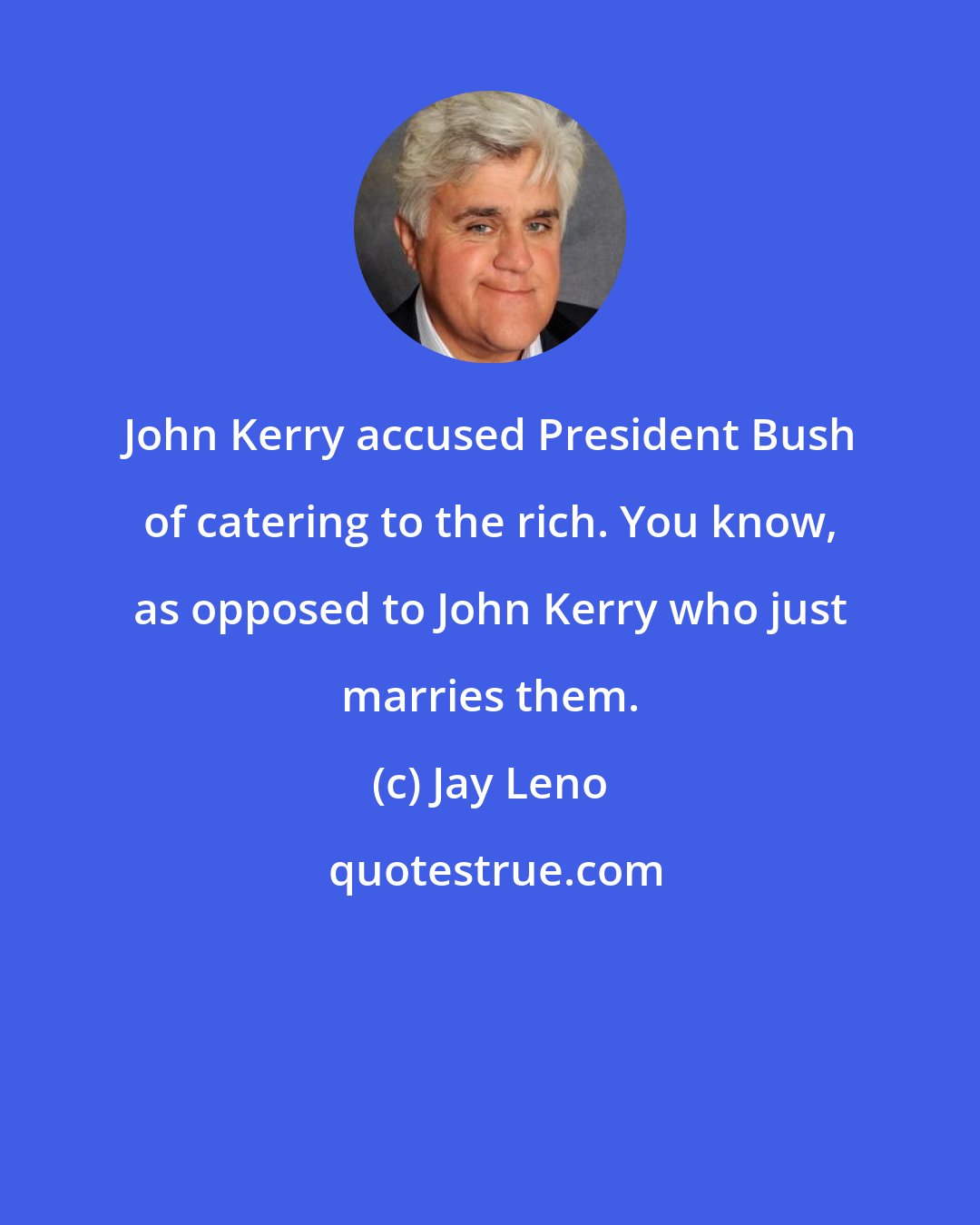 Jay Leno: John Kerry accused President Bush of catering to the rich. You know, as opposed to John Kerry who just marries them.