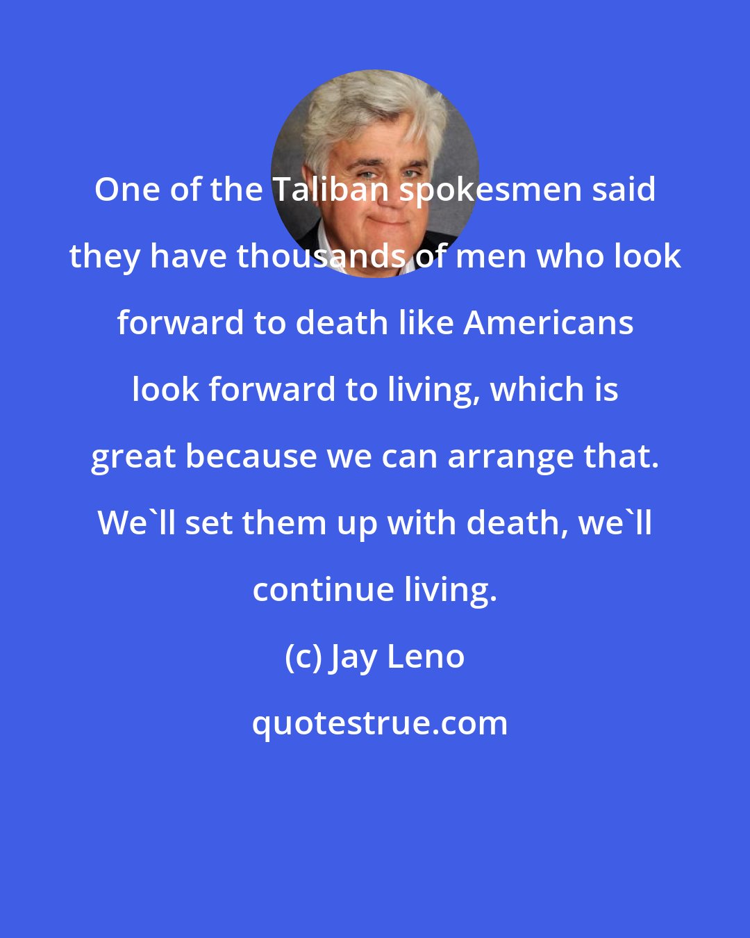 Jay Leno: One of the Taliban spokesmen said they have thousands of men who look forward to death like Americans look forward to living, which is great because we can arrange that. We'll set them up with death, we'll continue living.