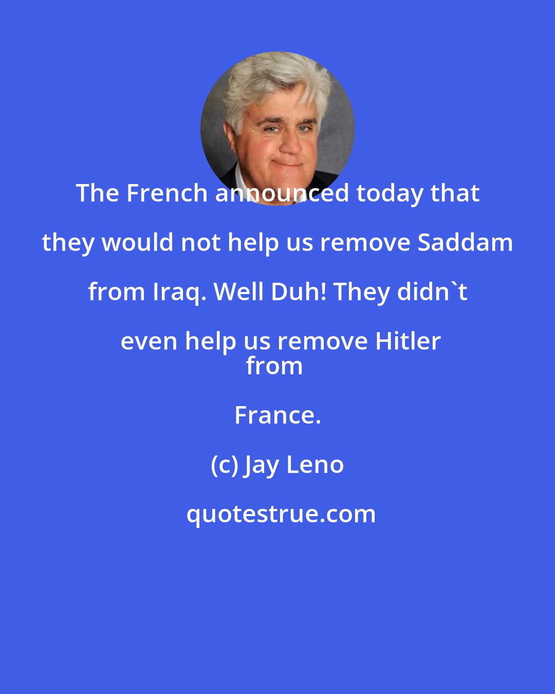 Jay Leno: The French announced today that they would not help us remove Saddam from Iraq. Well Duh! They didn't even help us remove Hitler
from France.