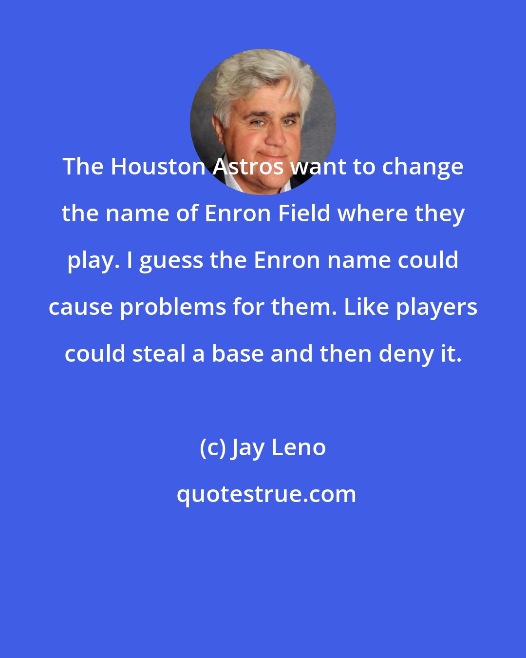 Jay Leno: The Houston Astros want to change the name of Enron Field where they play. I guess the Enron name could cause problems for them. Like players could steal a base and then deny it.