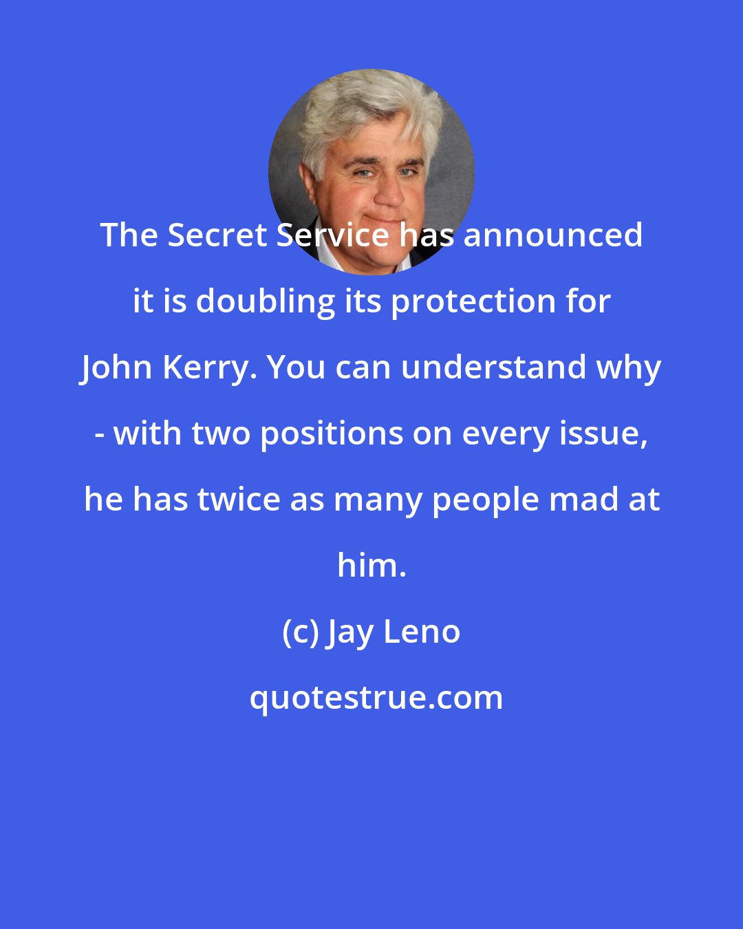 Jay Leno: The Secret Service has announced it is doubling its protection for John Kerry. You can understand why - with two positions on every issue, he has twice as many people mad at him.