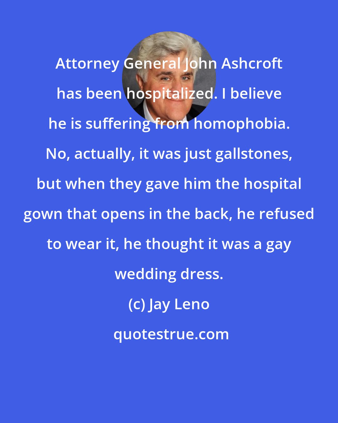 Jay Leno: Attorney General John Ashcroft has been hospitalized. I believe he is suffering from homophobia. No, actually, it was just gallstones, but when they gave him the hospital gown that opens in the back, he refused to wear it, he thought it was a gay wedding dress.