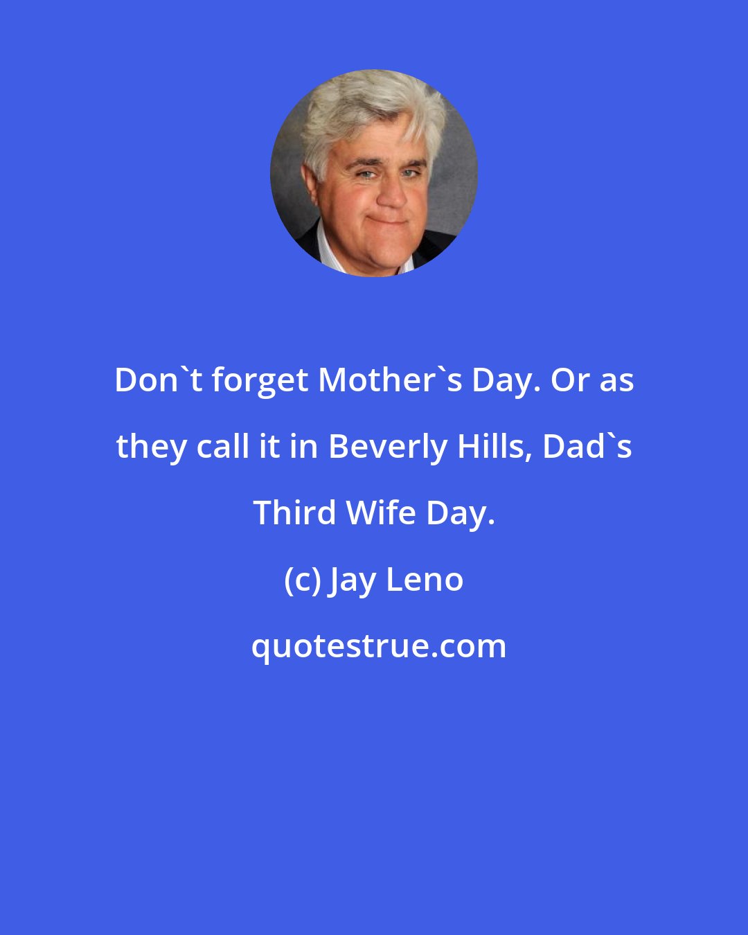 Jay Leno: Don't forget Mother's Day. Or as they call it in Beverly Hills, Dad's Third Wife Day.